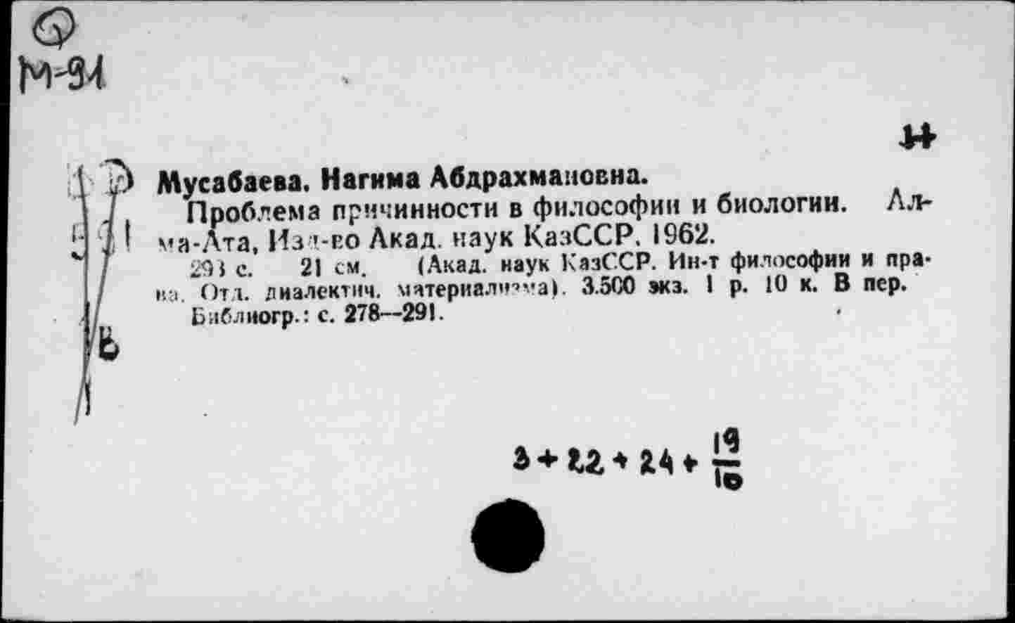 ﻿М4
м
Мусабаева. Нагима Абдрахмановна.
Проблема причинности в философии и биологии. Лл-ма-Ата, Из '-го Акад, наук КазССР. 1962.
291 с. 21 см. (Акад, наук КазССР. Ин-т философии и права. Отд. лиалектич. материалч’ма). 3.500 экз. I р. 10 к. В пер.
Библиогр.: с. 278—291.

19
То